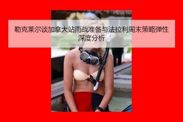 勒克莱尔谈加拿大站雨战准备与法拉利周末策略弹性深度分析 - jiuyou